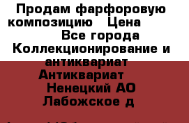 Продам фарфоровую композицию › Цена ­ 16 000 - Все города Коллекционирование и антиквариат » Антиквариат   . Ненецкий АО,Лабожское д.